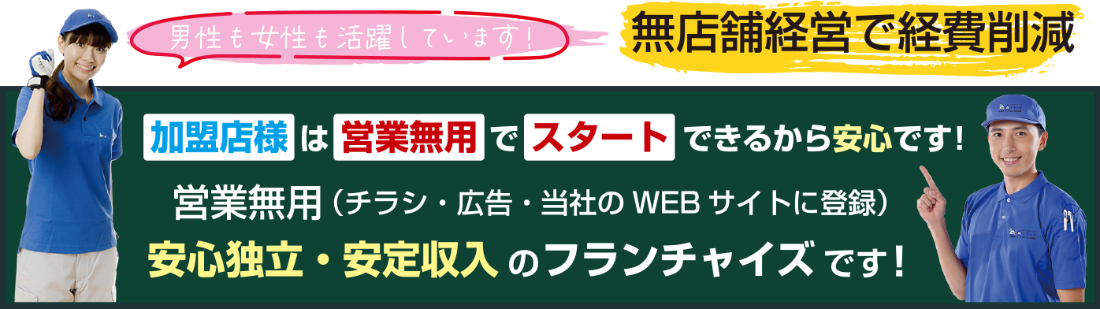 男性も女性も活躍！無店舗経営で経費削減　加盟店様は営業無料でスタートできるから安心です。 チラシ・広告・当社のWEBサイトに登録 安心独立・安定収入のフランチャイズです。