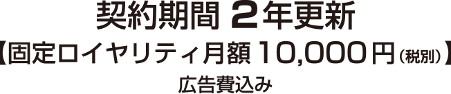 契約期間2年更新　固定ロイヤリティ月額10,000円（税別）広告費込み