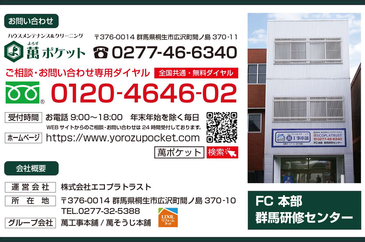 ハウスメンテナンス＆クリーニング　萬ポケット・よろずぽけっと　お問い合わせ 住所　〒376-0014 群馬県桐生市広沢町間ノ島370‐11　TEL.0277-46-6340 ご相談・お問い合わせ専用ダイヤル（全国共通・無料ダイヤル） フリーダイヤル　0120-4646-02 受付時間　お電話9:00〜18:00 年末年始を除く毎日 WEBサイトからのご相談・お問い合わせは24時間受付しております。 ホームページ　https://www.yorozupocket.com 検索　萬ポケット（ヨロズポケット）　会社概要 運営会社　株式会社エコプラトラスト 所在地　〒376-0014 群馬県桐生市広沢町間ノ島370‐10 TEL.0277-32-5388 グループ会社　萬工事本舗/萬そうじ本舗（LIXIL　リクシルリフォームネット）