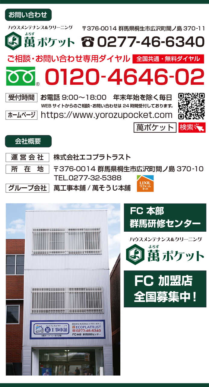 ハウスメンテナンス＆クリーニング　萬ポケット・よろずぽけっと　お問い合わせ 住所　〒376-0014 群馬県桐生市広沢町間ノ島370‐11　TEL.0277-46-6340 ご相談・お問い合わせ専用ダイヤル（全国共通・無料ダイヤル） フリーダイヤル　0120-4646-02 受付時間　お電話9:00〜18:00 年末年始を除く毎日 WEBサイトからのご相談・お問い合わせは24時間受付しております。 ホームページ　https://www.yorozupocket.com 検索　萬ポケット（ヨロズポケット）　会社概要 運営会社　株式会社エコプラトラスト 所在地　〒376-0014 群馬県桐生市広沢町間ノ島370‐10 TEL.0277-32-5388 グループ会社　萬工事本舗/萬そうじ本舗（LIXIL　リクシルリフォームネット）