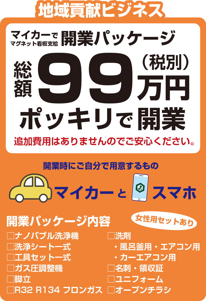 地域貢献ビジネス 開業時にご自分で用意するものはマイカーとスマホ マイカー　 開業パッケージ（マグネット看板支給） 総額99万円（税別）ポッキリで開業　 追加費用はありませんのでご安心ください。　 開業パッケージ内容 □ナノバブル洗浄機　□洗浄シート一式　□工具セット一式　 □ガス圧調整機　□脚立　□R32 R134 フロンガス　 □洗剤・風呂釜用・エアコン用・カーエアコン用　□名刺・領収証　 □ユニフォーム　□オープンチラシ　萬ポケット 女性用セットあり　